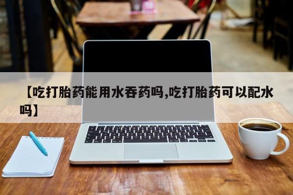 堕胎药药店购买微信联系方式【吃打胎药能用水吞药吗,吃打胎药可以配水吗】