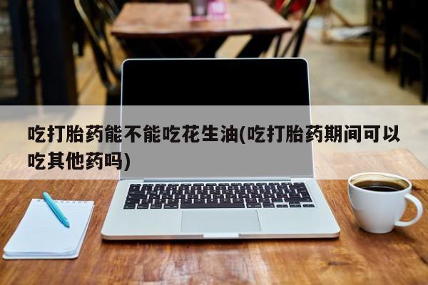 堕胎药药店购买微信联系方式吃打胎药能不能吃花生油(吃打胎药期间可以吃其他药吗)