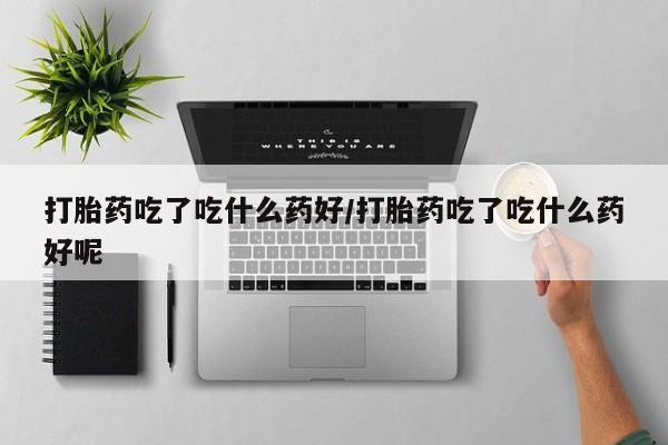 堕胎药药店购买微信联系方式打胎药吃了吃什么药好/打胎药吃了吃什么药好呢