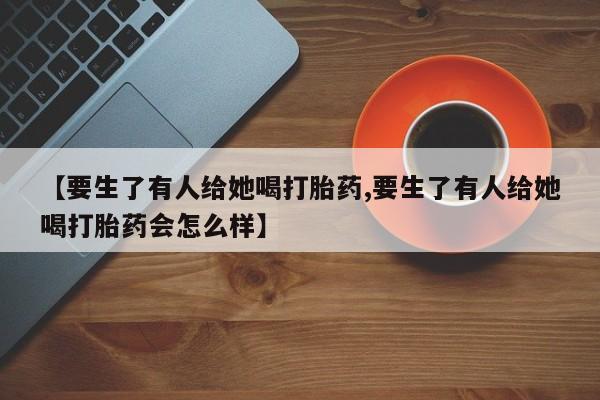 堕胎药药店购买微信联系方式【要生了有人给她喝打胎药,要生了有人给她喝打胎药会怎么样】
