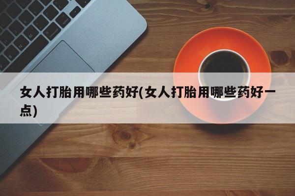 堕胎药药店购买微信联系方式女人打胎用哪些药好(女人打胎用哪些药好一点)