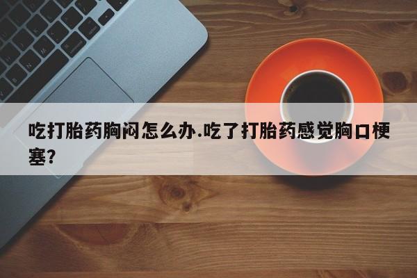 堕胎药药店购买微信联系方式吃打胎药胸闷怎么办.吃了打胎药感觉胸口梗塞？
