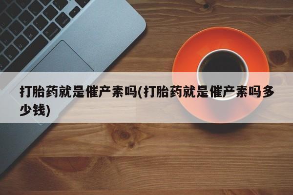 堕胎药药店购买微信联系方式打胎药就是催产素吗(打胎药就是催产素吗多少钱)