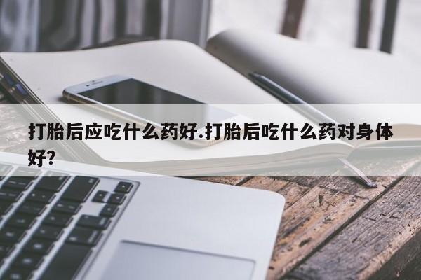堕胎药药店购买微信联系方式打胎后应吃什么药好.打胎后吃什么药对身体好？