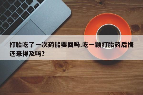 堕胎药药店购买微信联系方式打胎吃了一次药能要回吗.吃一颗打胎药后悔还来得及吗？