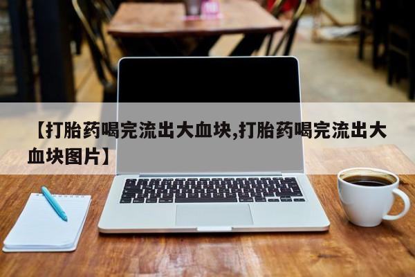 堕胎药药店购买微信联系方式【打胎药喝完流出大血块,打胎药喝完流出大血块图片】