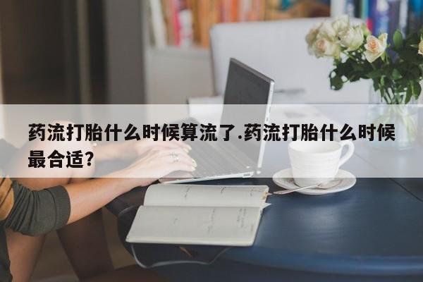堕胎药药店购买微信联系方式药流打胎什么时候算流了.药流打胎什么时候最合适？