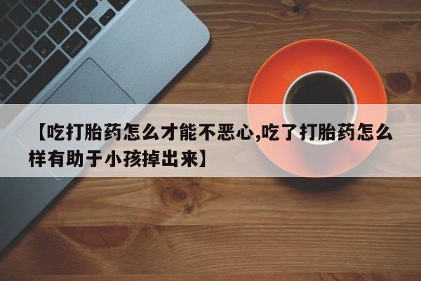 堕胎药药店购买微信联系方式【吃打胎药怎么才能不恶心,吃了打胎药怎么样有助于小孩掉出来】