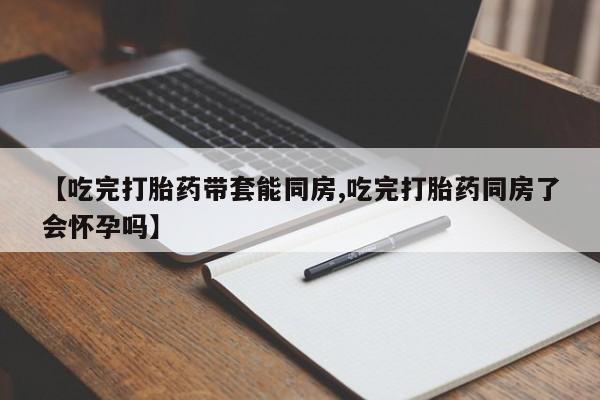 堕胎药药店购买微信联系方式【吃完打胎药带套能同房,吃完打胎药同房了会怀孕吗】