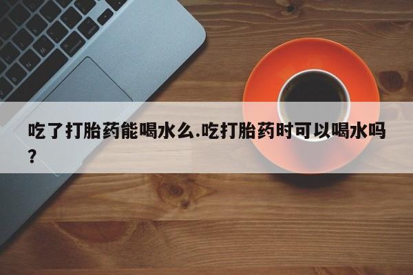 堕胎药药店购买微信联系方式吃了打胎药能喝水么.吃打胎药时可以喝水吗？