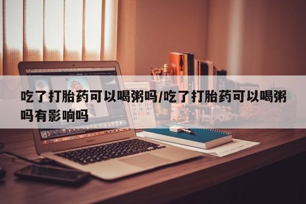 堕胎药药店购买微信联系方式吃了打胎药可以喝粥吗/吃了打胎药可以喝粥吗有影响吗