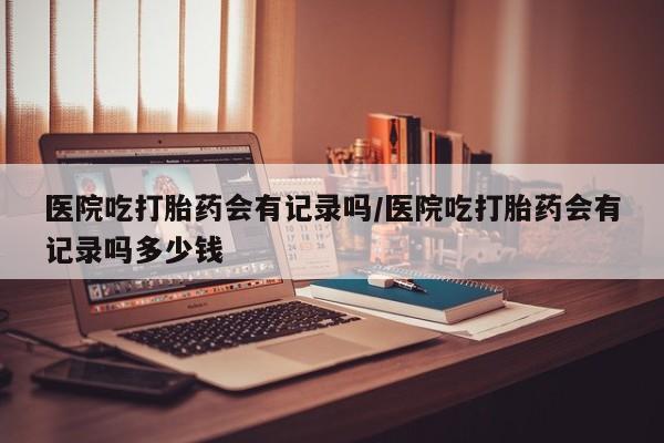 堕胎药药店购买微信联系方式医院吃打胎药会有记录吗/医院吃打胎药会有记录吗多少钱