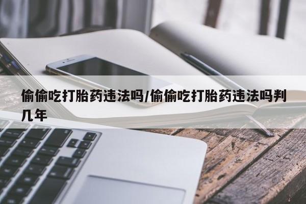 堕胎药药店购买微信联系方式偷偷吃打胎药违法吗/偷偷吃打胎药违法吗判几年