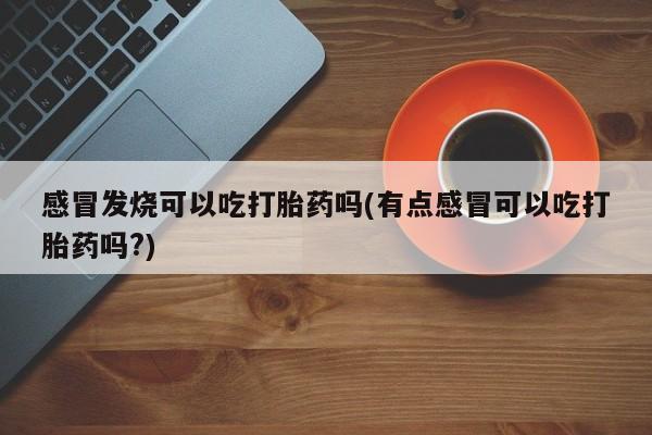 堕胎药药店购买微信联系方式感冒发烧可以吃打胎药吗(有点感冒可以吃打胎药吗?)