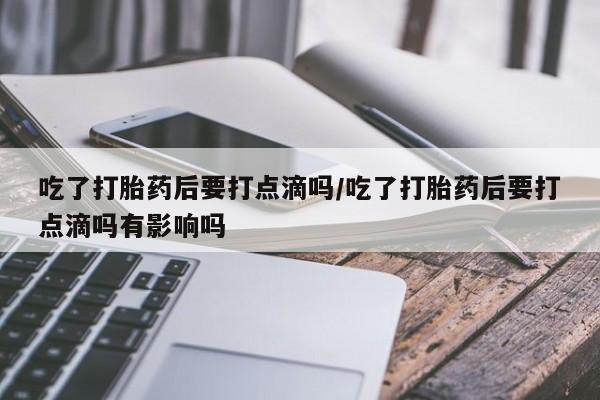 堕胎药药店购买微信联系方式吃了打胎药后要打点滴吗/吃了打胎药后要打点滴吗有影响吗