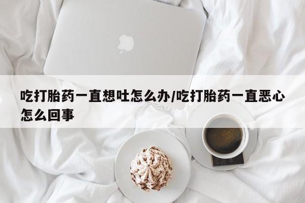 堕胎药药店购买微信联系方式吃打胎药一直想吐怎么办/吃打胎药一直恶心怎么回事