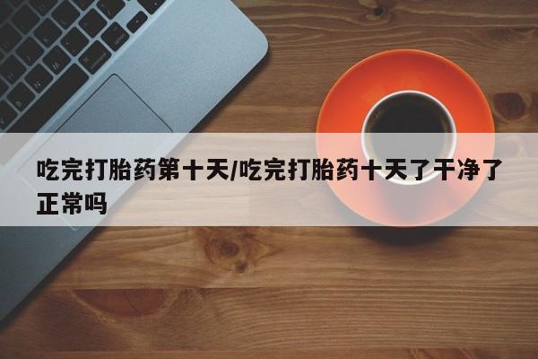 堕胎药药店购买微信联系方式吃完打胎药第十天/吃完打胎药十天了干净了正常吗