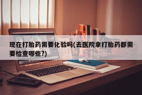 堕胎药药店购买微信联系方式现在打胎药需要化验吗(去医院拿打胎药都需要检查哪些?)