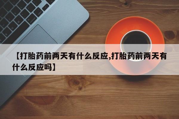 堕胎药药店购买微信联系方式【打胎药前两天有什么反应,打胎药前两天有什么反应吗】