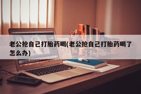 堕胎药药店购买微信联系方式老公抢自己打胎药喝(老公抢自己打胎药喝了怎么办)