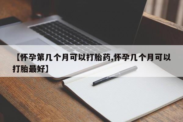 堕胎药药店购买微信联系方式【怀孕第几个月可以打胎药,怀孕几个月可以打胎最好】