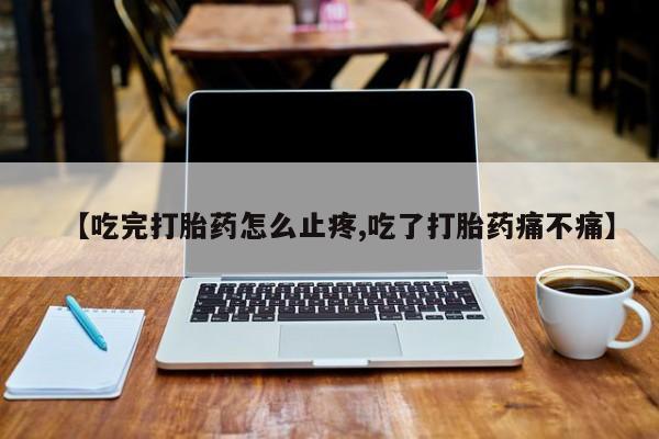 堕胎药药店购买微信联系方式【吃完打胎药怎么止疼,吃了打胎药痛不痛】