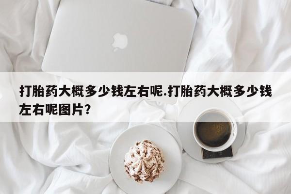 堕胎药药店购买微信联系方式打胎药大概多少钱左右呢.打胎药大概多少钱左右呢图片？