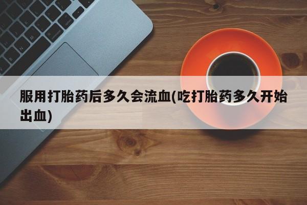 堕胎药药店购买微信联系方式服用打胎药后多久会流血(吃打胎药多久开始出血)