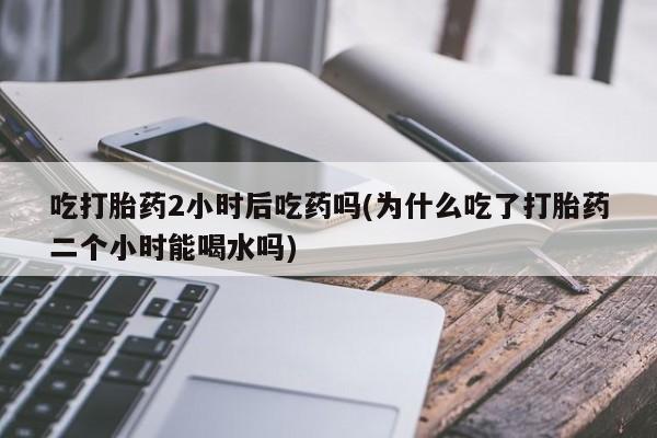 堕胎药药店购买微信联系方式吃打胎药2小时后吃药吗(为什么吃了打胎药二个小时能喝水吗)