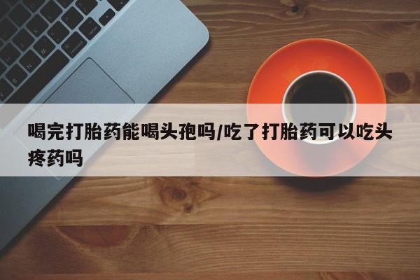 堕胎药药店购买微信联系方式喝完打胎药能喝头孢吗/吃了打胎药可以吃头疼药吗