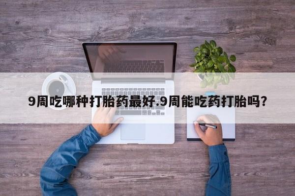 堕胎药药店购买微信联系方式9周吃哪种打胎药最好.9周能吃药打胎吗？
