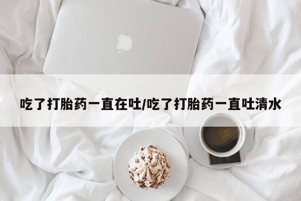 堕胎药药店购买微信联系方式吃了打胎药一直在吐/吃了打胎药一直吐清水