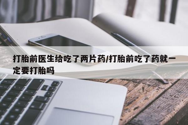 堕胎药药店购买微信联系方式打胎前医生给吃了两片药/打胎前吃了药就一定要打胎吗