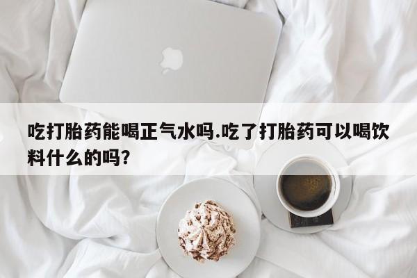 堕胎药药店购买微信联系方式吃打胎药能喝正气水吗.吃了打胎药可以喝饮料什么的吗？
