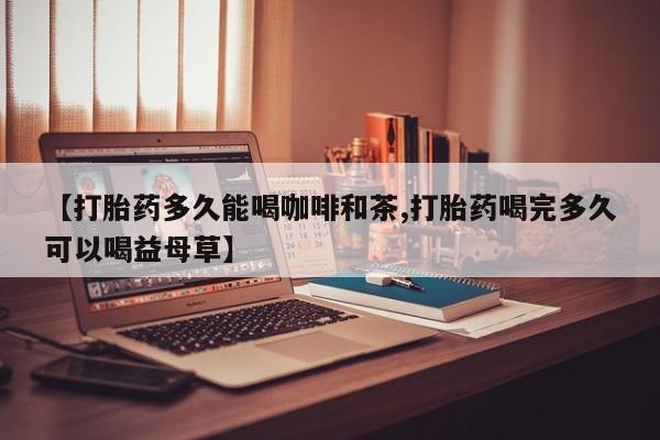 堕胎药药店购买微信联系方式【打胎药多久能喝咖啡和茶,打胎药喝完多久可以喝益母草】