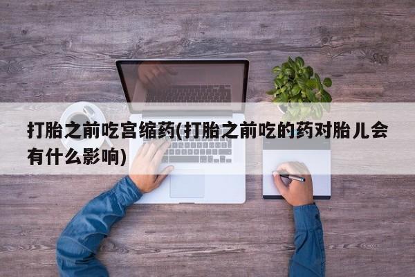 堕胎药药店购买微信联系方式打胎之前吃宫缩药(打胎之前吃的药对胎儿会有什么影响)