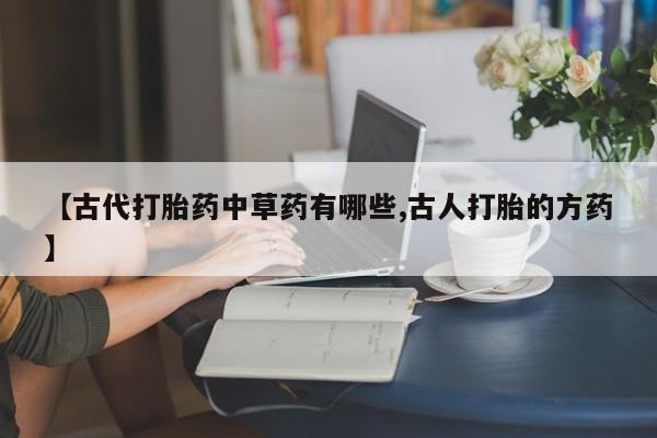 堕胎药药店购买微信联系方式【古代打胎药中草药有哪些,古人打胎的方药】