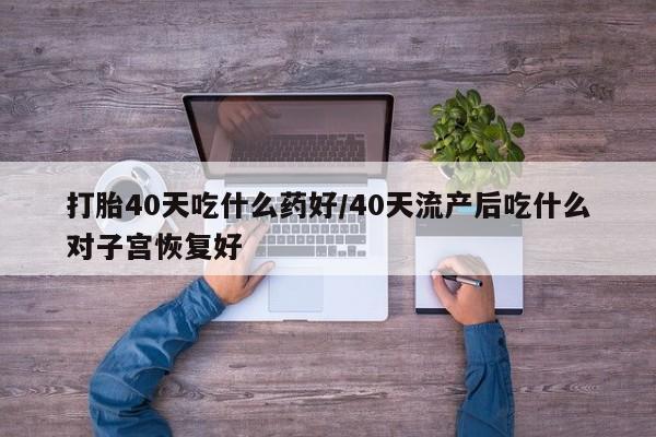 堕胎药药店购买微信联系方式打胎40天吃什么药好/40天流产后吃什么对子宫恢复好