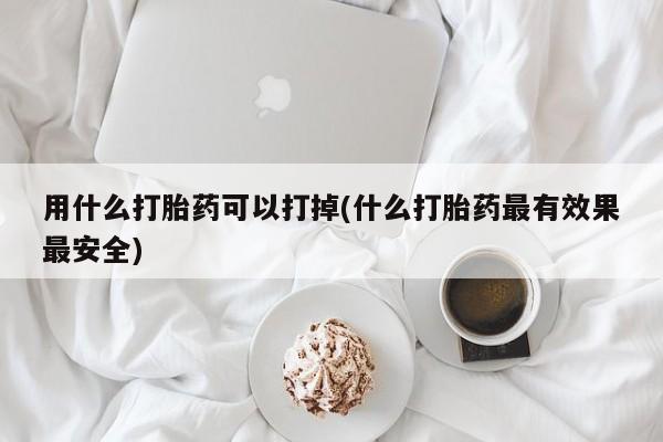 堕胎药药店购买微信联系方式用什么打胎药可以打掉(什么打胎药最有效果最安全)