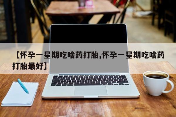 堕胎药药店购买微信联系方式【怀孕一星期吃啥药打胎,怀孕一星期吃啥药打胎最好】