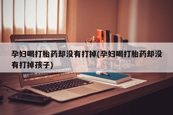 堕胎药药店购买微信联系方式孕妇喝打胎药却没有打掉(孕妇喝打胎药却没有打掉孩子)
