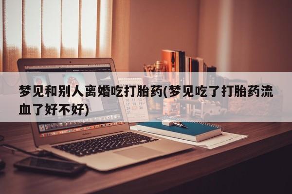 堕胎药药店购买微信联系方式梦见和别人离婚吃打胎药(梦见吃了打胎药流血了好不好)