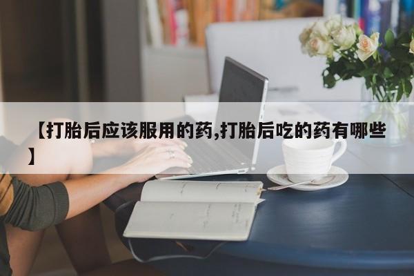 堕胎药药店购买微信联系方式【打胎后应该服用的药,打胎后吃的药有哪些】