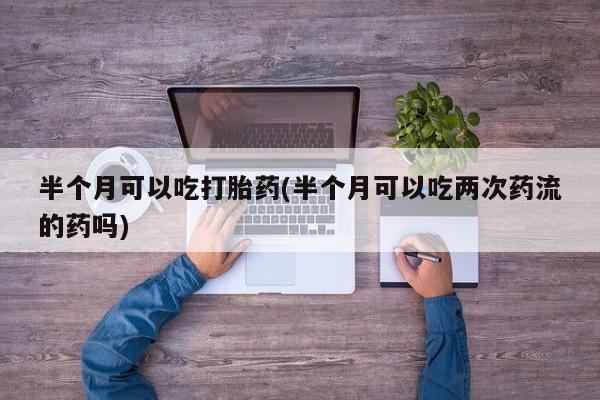 堕胎药药店购买微信联系方式半个月可以吃打胎药(半个月可以吃两次药流的药吗)