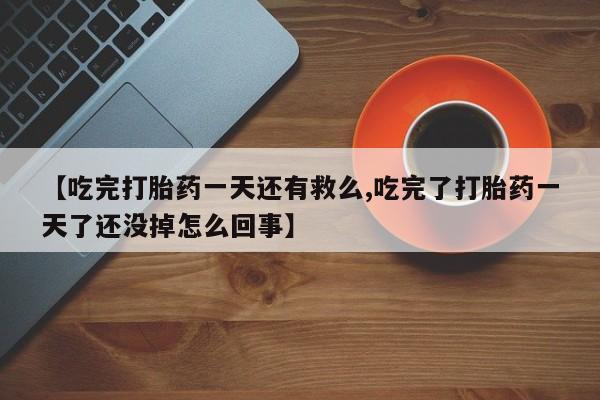 堕胎药药店购买微信联系方式【吃完打胎药一天还有救么,吃完了打胎药一天了还没掉怎么回事】