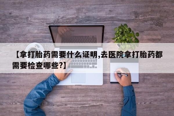 堕胎药药店购买微信联系方式【拿打胎药需要什么证明,去医院拿打胎药都需要检查哪些?】