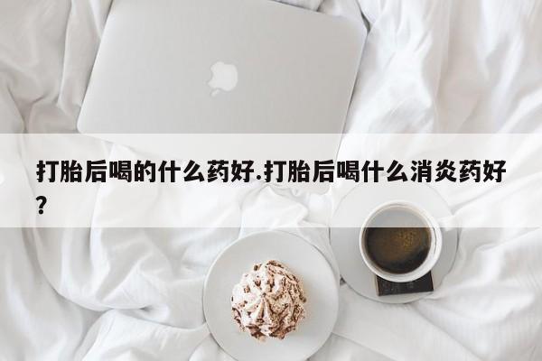 堕胎药药店购买微信联系方式打胎后喝的什么药好.打胎后喝什么消炎药好？