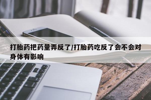 堕胎药药店购买微信联系方式打胎药把药量弄反了/打胎药吃反了会不会对身体有影响