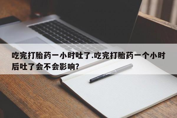 堕胎药药店购买微信联系方式吃完打胎药一小时吐了.吃完打胎药一个小时后吐了会不会影响？