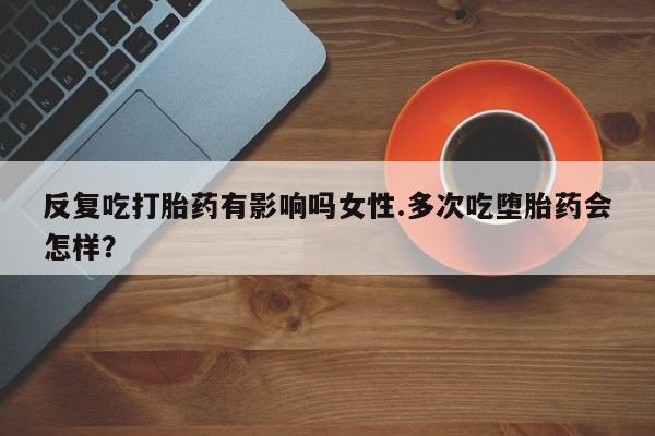 堕胎药药店购买微信联系方式反复吃打胎药有影响吗女性.多次吃堕胎药会怎样？